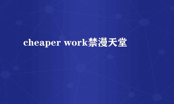 cheaper work禁漫天堂