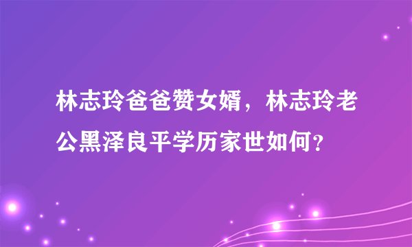 林志玲爸爸赞女婿，林志玲老公黑泽良平学历家世如何？