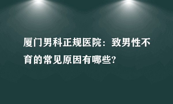 厦门男科正规医院：致男性不育的常见原因有哪些?