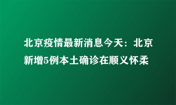 北京疫情最新消息今天：北京新增5例本土确诊在顺义怀柔
