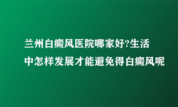 兰州白癜风医院哪家好?生活中怎样发展才能避免得白癜风呢
