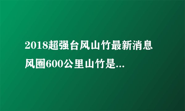 2018超强台风山竹最新消息 风圈600公里山竹是2018年最胖的台风