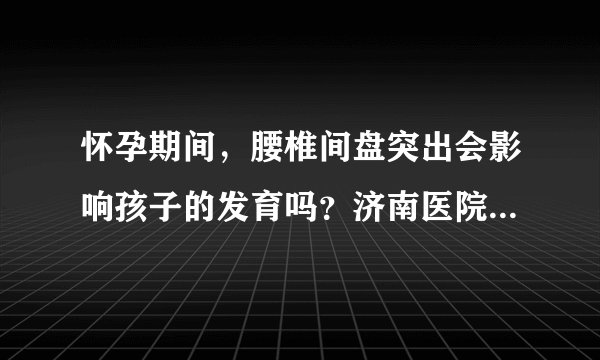 怀孕期间，腰椎间盘突出会影响孩子的发育吗？济南医院骨科治疗如何？