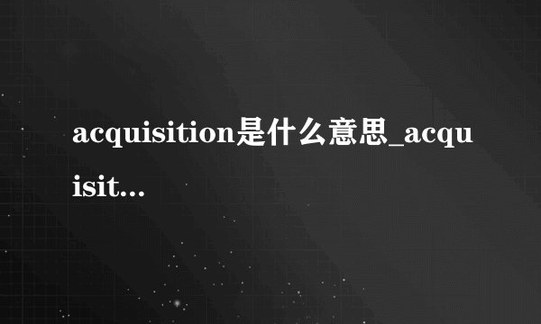 acquisition是什么意思_acquisition在线翻译_英语_读音_用法_例句
