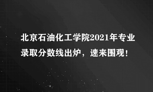 北京石油化工学院2021年专业录取分数线出炉，速来围观！