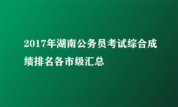 2017年湖南公务员考试综合成绩排名各市级汇总