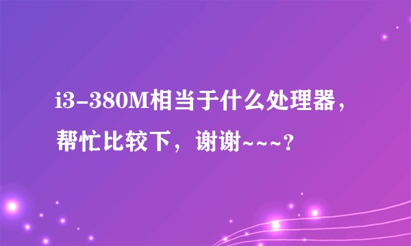 i3-380M相当于什么处理器，帮忙比较下，谢谢~~~？