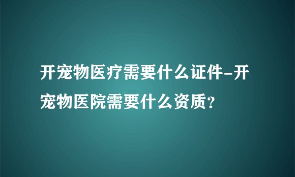 开宠物医疗需要什么证件-开宠物医院需要什么资质？
