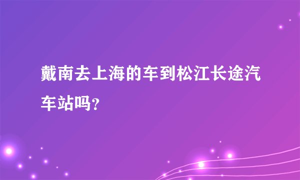 戴南去上海的车到松江长途汽车站吗？