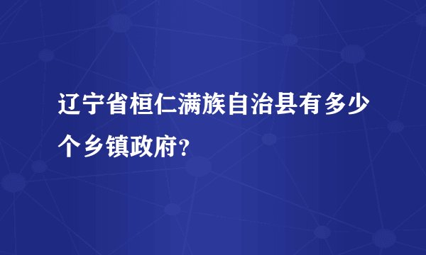 辽宁省桓仁满族自治县有多少个乡镇政府？