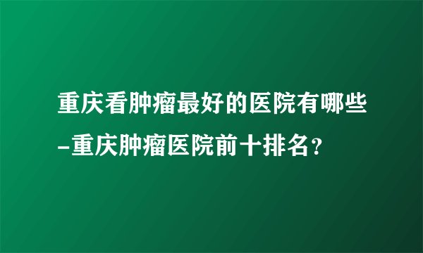 重庆看肿瘤最好的医院有哪些-重庆肿瘤医院前十排名？