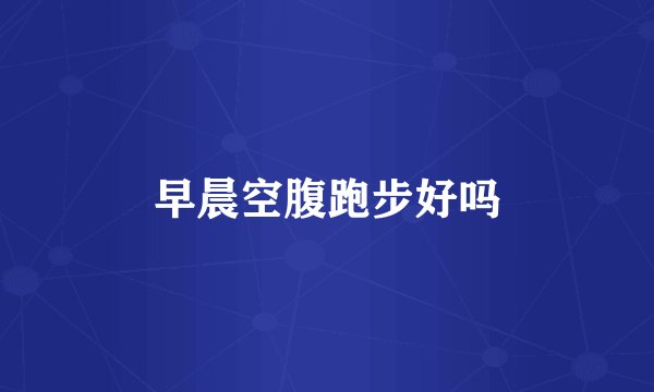 早晨空腹跑步好吗