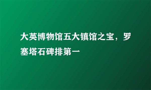 大英博物馆五大镇馆之宝，罗塞塔石碑排第一