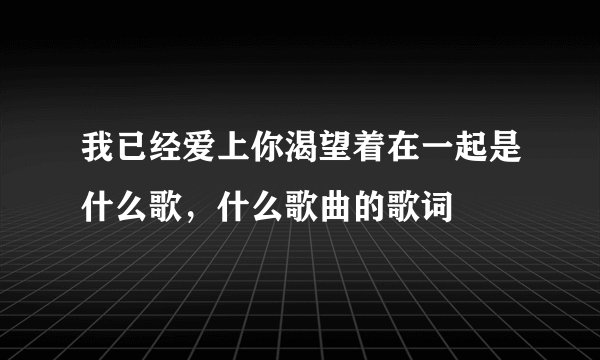 我已经爱上你渴望着在一起是什么歌，什么歌曲的歌词