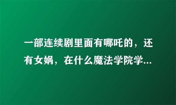 一部连续剧里面有哪吒的，还有女娲，在什么魔法学院学习的什么， 是什么电影啊？