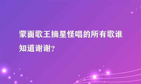 蒙面歌王摘星怪唱的所有歌谁知道谢谢？