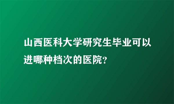 山西医科大学研究生毕业可以进哪种档次的医院？