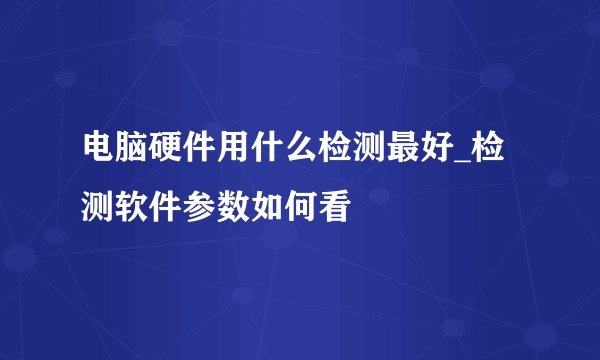 电脑硬件用什么检测最好_检测软件参数如何看
