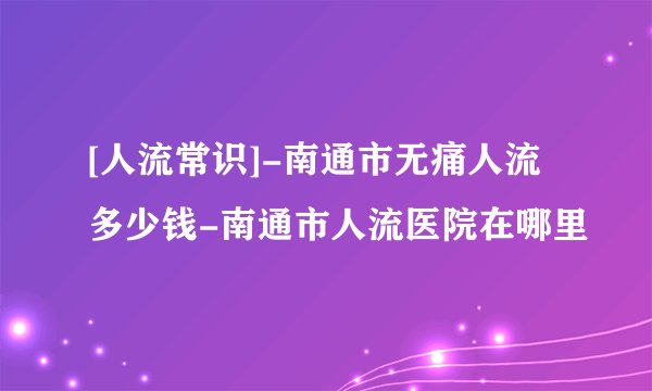 [人流常识]-南通市无痛人流多少钱-南通市人流医院在哪里