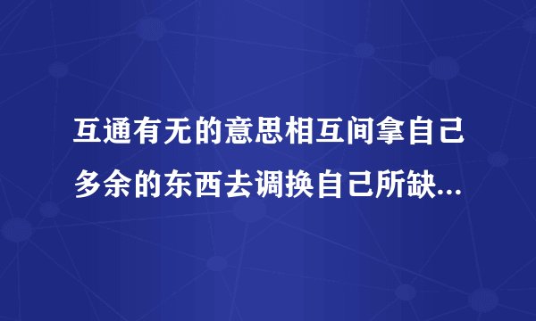 互通有无的意思相互间拿自己多余的东西去调换自己所缺少的东西.多多关照!