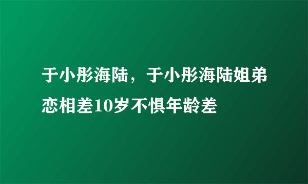 于小彤海陆，于小彤海陆姐弟恋相差10岁不惧年龄差