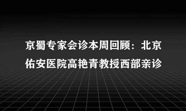 京蜀专家会诊本周回顾：北京佑安医院高艳青教授西部亲诊