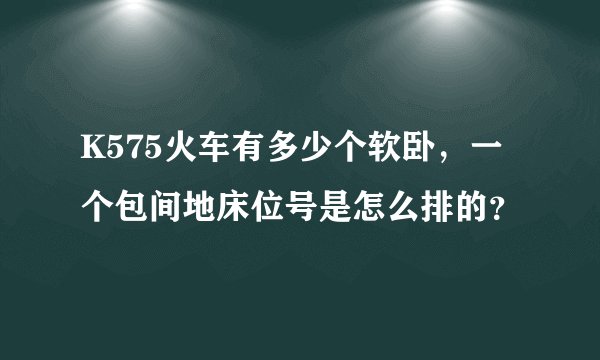 K575火车有多少个软卧，一个包间地床位号是怎么排的？