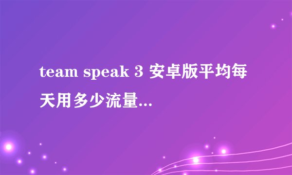 team speak 3 安卓版平均每天用多少流量 team speak 3 安卓版平均每天用多少流量