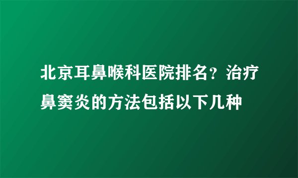 北京耳鼻喉科医院排名？治疗鼻窦炎的方法包括以下几种