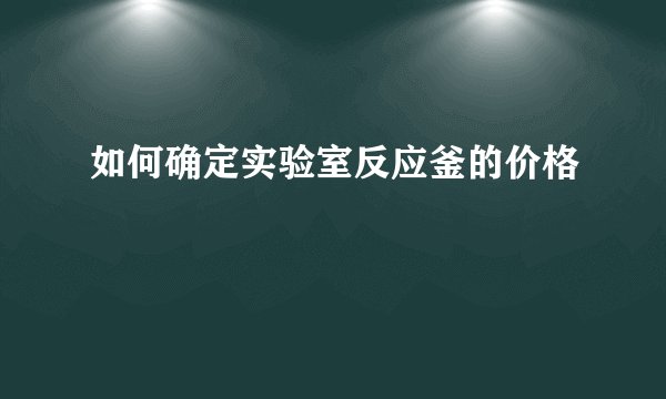 如何确定实验室反应釜的价格