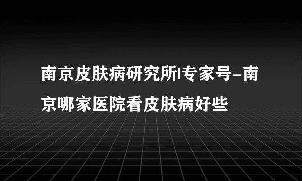 南京皮肤病研究所|专家号-南京哪家医院看皮肤病好些