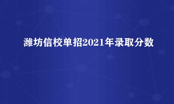 潍坊信校单招2021年录取分数