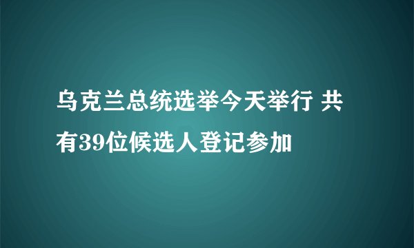 乌克兰总统选举今天举行 共有39位候选人登记参加