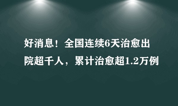 好消息！全国连续6天治愈出院超千人，累计治愈超1.2万例