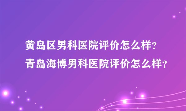 黄岛区男科医院评价怎么样？青岛海博男科医院评价怎么样？