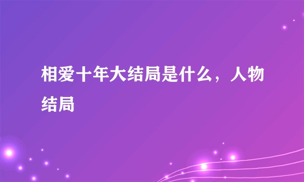 相爱十年大结局是什么，人物结局