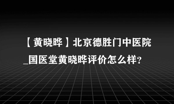 【黄晓晔】北京德胜门中医院_国医堂黄晓晔评价怎么样？
