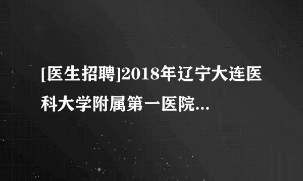 [医生招聘]2018年辽宁大连医科大学附属第一医院招聘高层次人才公告(第二批)