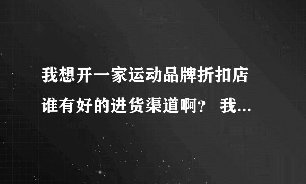 我想开一家运动品牌折扣店 谁有好的进货渠道啊？ 我要的是正品。 如：安踏、李宁、阿迪·耐克·等。