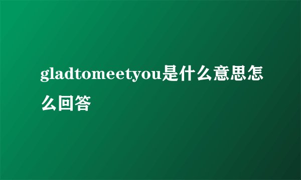 gladtomeetyou是什么意思怎么回答