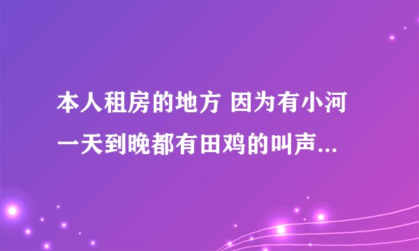 本人租房的地方 因为有小河 一天到晚都有田鸡的叫声 搞得我都