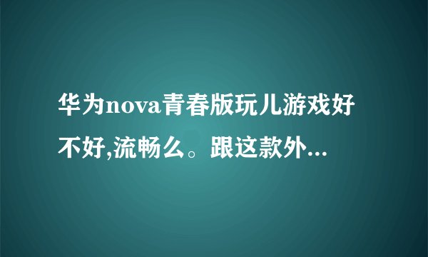华为nova青春版玩儿游戏好不好,流畅么。跟这款外观一样好看的手机还