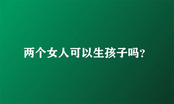 两个女人可以生孩子吗？
