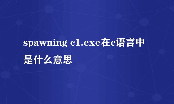 spawning c1.exe在c语言中是什么意思