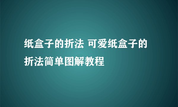 纸盒子的折法 可爱纸盒子的折法简单图解教程
