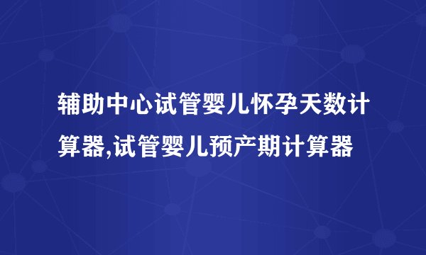 辅助中心试管婴儿怀孕天数计算器,试管婴儿预产期计算器