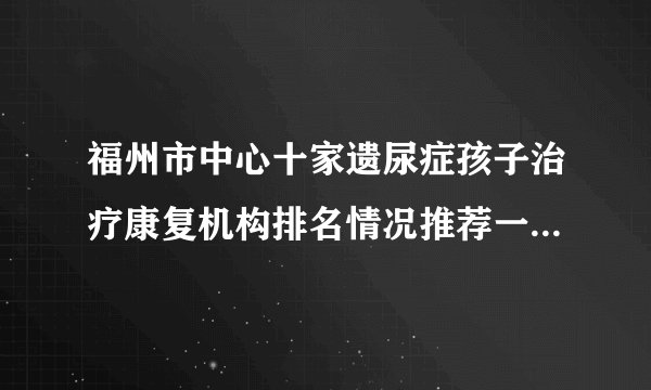 福州市中心十家遗尿症孩子治疗康复机构排名情况推荐一览-福州福兴妇产医院儿童院区