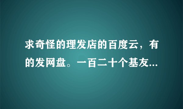 求奇怪的理发店的百度云，有的发网盘。一百二十个基友，谢谢。