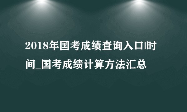 2018年国考成绩查询入口|时间_国考成绩计算方法汇总