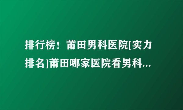 排行榜！莆田男科医院[实力排名]莆田哪家医院看男科比较正规